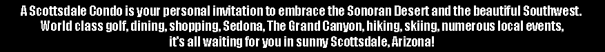 Text Box: A Scottsdale Condo is your personal invitation to embrace the Sonoran Desert and the beautiful Southwest.  World class golf, dining, shopping, Sedona, The Grand Canyon, hiking, skiing, numerous local events, its all waiting for you in sunny Scottsdale, Arizona!