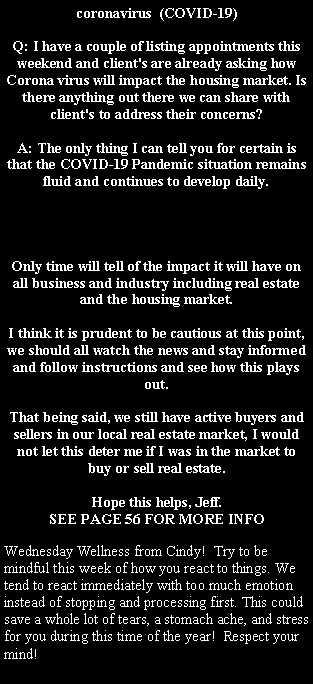 Text Box: coronavirus  (COVID-19)Q: I have a couple of listing appointments this weekend and client's are already asking how Corona virus will impact the housing market. Is there anything out there we can share with client's to address their concerns?A: The only thing I can tell you for certain is that the COVID-19 Pandemic situation remains fluid and continues to develop daily.  Only time will tell of the impact it will have on all business and industry including real estate and the housing market.  I think it is prudent to be cautious at this point, we should all watch the news and stay informed and follow instructions and see how this plays out.  That being said, we still have active buyers and sellers in our local real estate market, I would not let this deter me if I was in the market to buy or sell real estate.Hope this helps, Jeff.SEE PAGE 56 FOR MORE INFOWednesday Wellness from Cindy!  Try to be mindful this week of how you react to things. We tend to react immediately with too much emotion instead of stopping and processing first. This could save a whole lot of tears, a stomach ache, and stress for you during this time of the year!  Respect your mind!